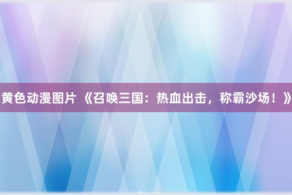 黄色动漫图片 《召唤三国：热血出击，称霸沙场！》
