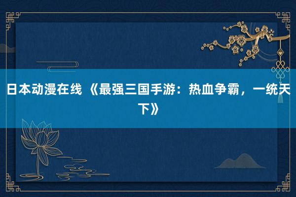 日本动漫在线 《最强三国手游：热血争霸，一统天下》