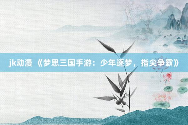 jk动漫 《梦思三国手游：少年逐梦，指尖争霸》