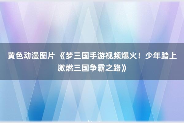 黄色动漫图片 《梦三国手游视频爆火！少年踏上激燃三国争霸之路》