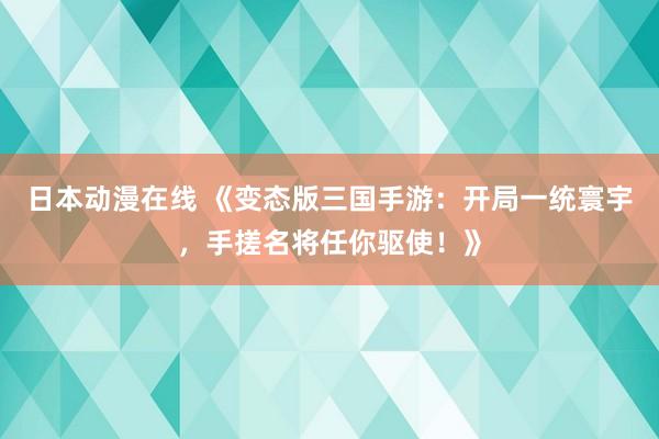 日本动漫在线 《变态版三国手游：开局一统寰宇，手搓名将任你驱使！》