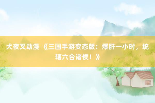 犬夜叉动漫 《三国手游变态版：爆肝一小时，统辖六合诸侯！》