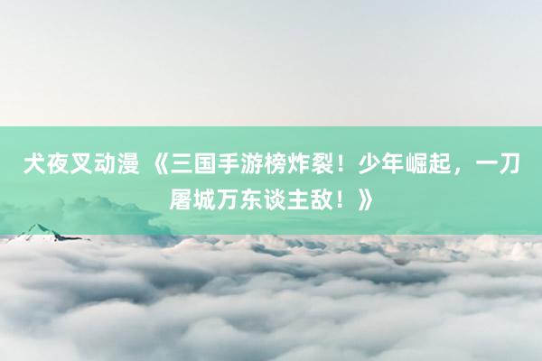犬夜叉动漫 《三国手游榜炸裂！少年崛起，一刀屠城万东谈主敌！》