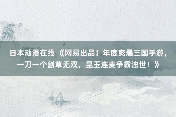 日本动漫在线 《网易出品！年度爽爆三国手游，一刀一个割草无双，昆玉连麦争霸浊世！》