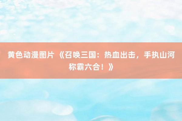 黄色动漫图片 《召唤三国：热血出击，手执山河称霸六合！》