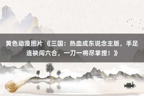 黄色动漫图片 《三国：热血成东说念主版，手足连袂闯六合，一刀一将尽掌捏！》