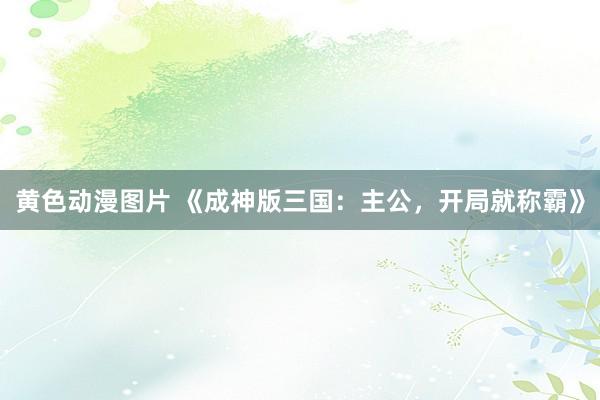 黄色动漫图片 《成神版三国：主公，开局就称霸》
