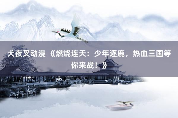 犬夜叉动漫 《燃烧连天：少年逐鹿，热血三国等你来战！》