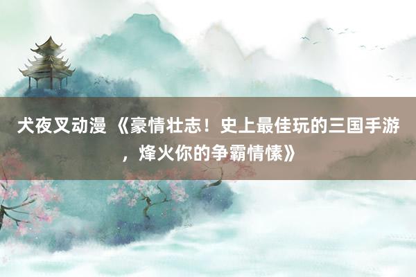犬夜叉动漫 《豪情壮志！史上最佳玩的三国手游，烽火你的争霸情愫》