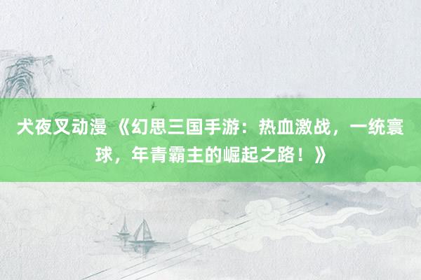 犬夜叉动漫 《幻思三国手游：热血激战，一统寰球，年青霸主的崛起之路！》