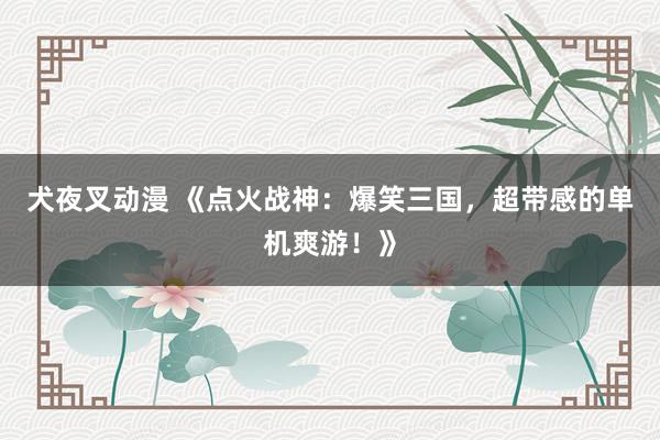 犬夜叉动漫 《点火战神：爆笑三国，超带感的单机爽游！》