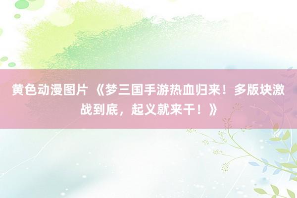 黄色动漫图片 《梦三国手游热血归来！多版块激战到底，起义就来干！》