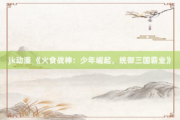 jk动漫 《火食战神：少年崛起，统御三国霸业》