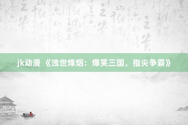 jk动漫 《浊世烽烟：爆笑三国，指尖争霸》