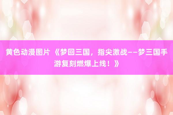 黄色动漫图片 《梦回三国，指尖激战——梦三国手游复刻燃爆上线！》