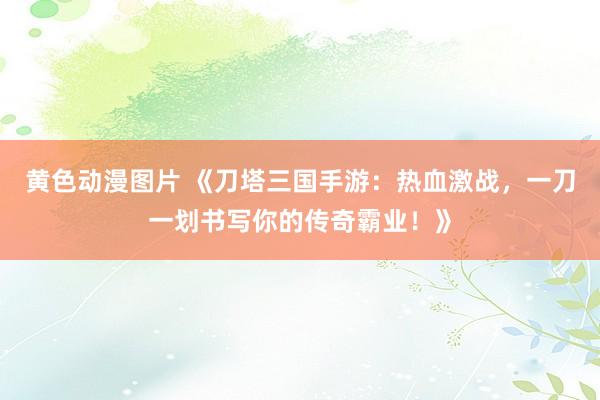 黄色动漫图片 《刀塔三国手游：热血激战，一刀一划书写你的传奇霸业！》