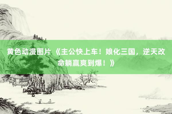 黄色动漫图片 《主公快上车！娘化三国，逆天改命躺赢爽到爆！》