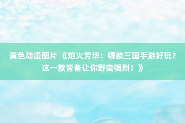 黄色动漫图片 《焰火芳华：哪款三国手游好玩？这一款皆备让你野蛮强烈！》