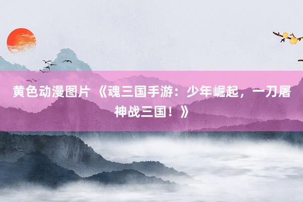 黄色动漫图片 《魂三国手游：少年崛起，一刀屠神战三国！》