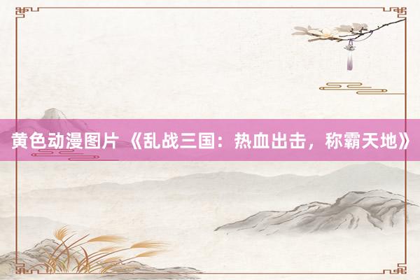 黄色动漫图片 《乱战三国：热血出击，称霸天地》