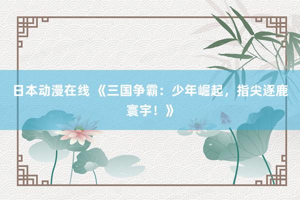 日本动漫在线 《三国争霸：少年崛起，指尖逐鹿寰宇！》