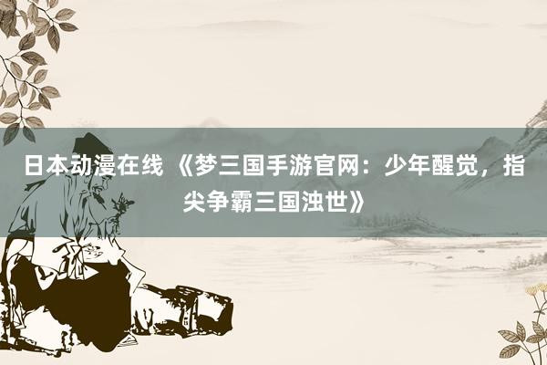 日本动漫在线 《梦三国手游官网：少年醒觉，指尖争霸三国浊世》