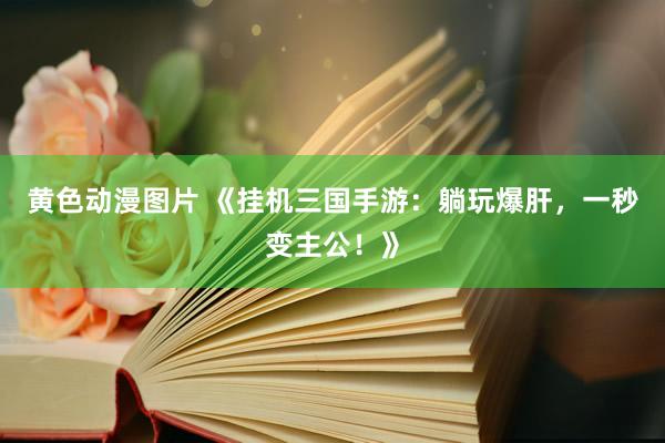 黄色动漫图片 《挂机三国手游：躺玩爆肝，一秒变主公！》
