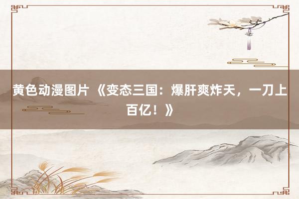 黄色动漫图片 《变态三国：爆肝爽炸天，一刀上百亿！》