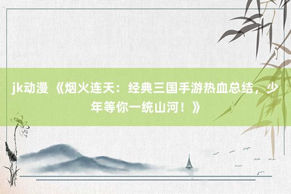 jk动漫 《烟火连天：经典三国手游热血总结，少年等你一统山河！》