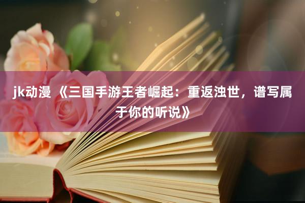 jk动漫 《三国手游王者崛起：重返浊世，谱写属于你的听说》