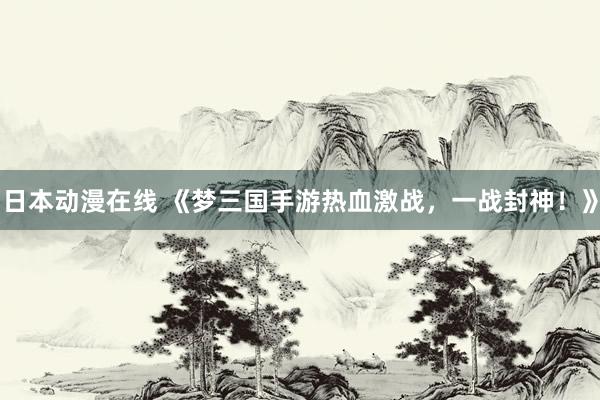 日本动漫在线 《梦三国手游热血激战，一战封神！》