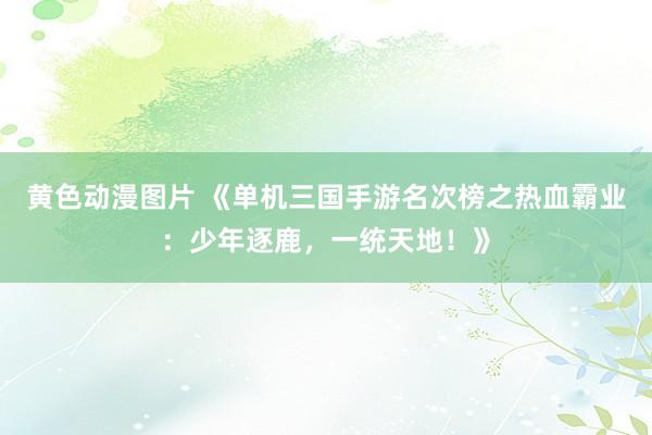 黄色动漫图片 《单机三国手游名次榜之热血霸业：少年逐鹿，一统天地！》