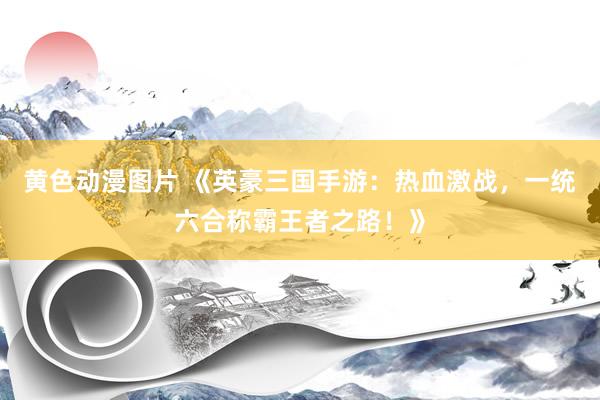 黄色动漫图片 《英豪三国手游：热血激战，一统六合称霸王者之路！》