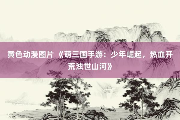 黄色动漫图片 《萌三国手游：少年崛起，热血开荒浊世山河》