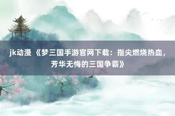 jk动漫 《梦三国手游官网下载：指尖燃烧热血，芳华无悔的三国争霸》