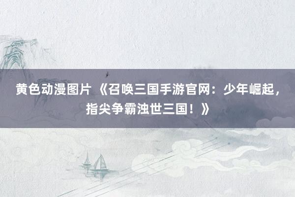 黄色动漫图片 《召唤三国手游官网：少年崛起，指尖争霸浊世三国！》