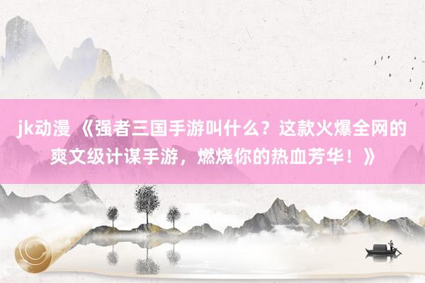 jk动漫 《强者三国手游叫什么？这款火爆全网的爽文级计谋手游，燃烧你的热血芳华！》