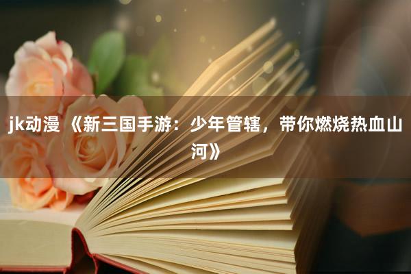 jk动漫 《新三国手游：少年管辖，带你燃烧热血山河》