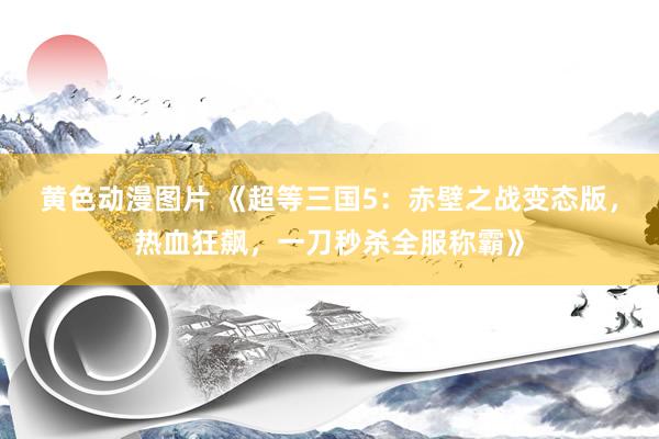 黄色动漫图片 《超等三国5：赤壁之战变态版，热血狂飙，一刀秒杀全服称霸》