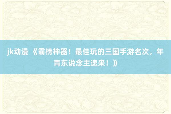 jk动漫 《霸榜神器！最佳玩的三国手游名次，年青东说念主速来！》