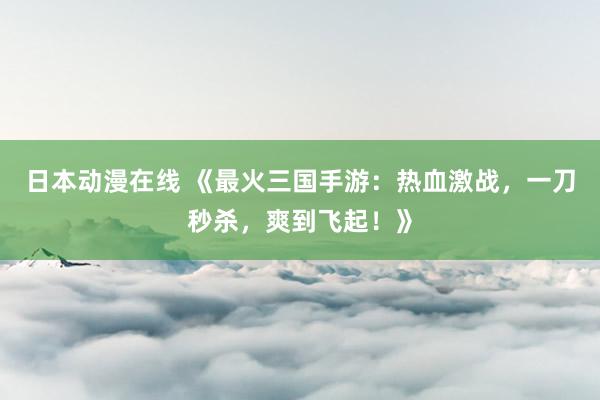 日本动漫在线 《最火三国手游：热血激战，一刀秒杀，爽到飞起！》