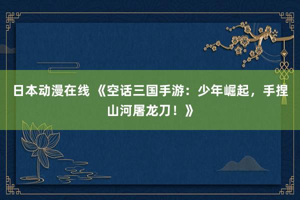 日本动漫在线 《空话三国手游：少年崛起，手捏山河屠龙刀！》