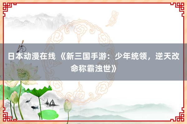 日本动漫在线 《新三国手游：少年统领，逆天改命称霸浊世》
