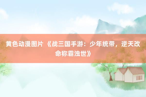 黄色动漫图片 《战三国手游：少年统带，逆天改命称霸浊世》