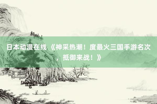 日本动漫在线 《神采热潮！度最火三国手游名次，抵御来战！》
