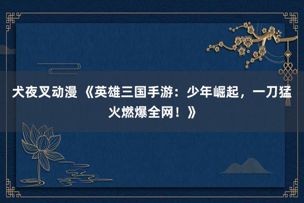 犬夜叉动漫 《英雄三国手游：少年崛起，一刀猛火燃爆全网！》