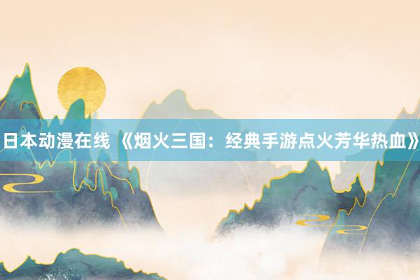 日本动漫在线 《烟火三国：经典手游点火芳华热血》