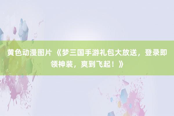 黄色动漫图片 《梦三国手游礼包大放送，登录即领神装，爽到飞起！》