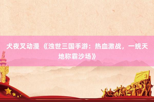 犬夜叉动漫 《浊世三国手游：热血激战，一统天地称霸沙场》