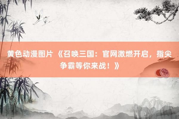 黄色动漫图片 《召唤三国：官网激燃开启，指尖争霸等你来战！》